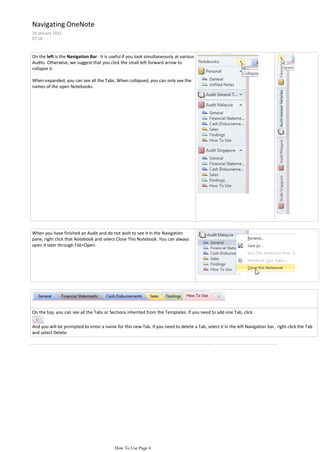 Navigating OneNote
24 January 2012
07:18



On the left is the Navigation Bar. It is useful if you look simultaneously at various
Audits. Otherwise, we suggest that you click the small left forward arrow to
collapse it.

When expanded, you can see all the Tabs. When collapsed, you can only see the
names of the open Notebooks.




When you have finished an Audit and do not wish to see it in the Navigation
pane, right click that Notebook and select Close This Notebook. You can always
open it later through File>Open.




On the top, you can see all the Tabs or Sections inherited from the Templates. If you need to add one Tab, click

And you will be prompted to enter a name for this new Tab. If you need to delete a Tab, select it in the left Navigation bar, right click the Tab
and select Delete.


The right pane shows all the Pages within the open Tab (the official name of this right




                                           How To Use Page 4
 