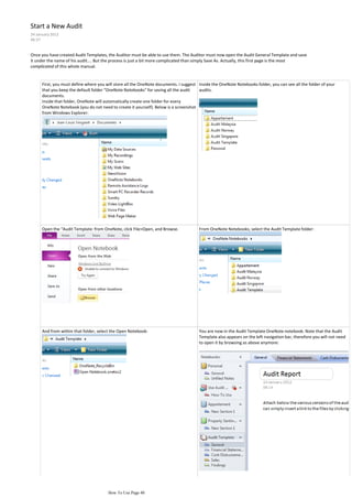 Start a New Audit
24 January 2012
06:37


Once you have created Audit Templates, the Auditor must be able to use them. The Auditor must now open the Audit General Template and save
it under the name of his audit.... But the process is just a bit more complicated than simply Save As. Actually, this first page is the most
complicated of this whole manual.


      First, you must define where you will store all the OneNote documents. I suggest Inside the OneNote Notebooks folder, you can see all the folder of your
      that you keep the default folder "OneNote Notebooks" for saving all the audit    audits.
      documents.
      Inside that folder, OneNote will automatically create one folder for every
      OneNote Notebook (you do not need to create it yourself). Below is a screenshot
      from Windows Explorer:




      Open the "Audit Template: from OneNote, click File>Open, and Browse.             From OneNote Notebooks, select the Audit Template folder:




      And from within that folder, select the Open Notebook:                           You are now in the Audit Template OneNote notebook. Note that the Audit
                                                                                       Template also appears on the left navigation bar, therefore you will not need
                                                                                       to open it by browsing as above anymore:




                                        How To Use Page 40
 