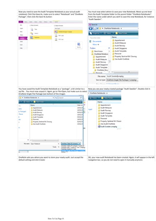 Now you need to save the Audit Template Notebook as your actual audit            You must now select where to save your new Notebook. Move up one level
notebook. Click File>Save As, make sure to select "Notebook" and "OneNote        from the Audit Template folder to the parent folder "OneNote Notebooks".
Package", then click the Save As button:                                         Enter the name under which you wish to save this new Notebook, for instance
                                                                                 "Audit Sweden".




You have saved the Audit Template Notebook as a "package", a bit similar to a       Now you see your newly created package "Audit Sweden". Double-click it:
zip file... You must now unpack it. Again, go to File>Open, but make sure to select
OneNote Single File Package (see bottom of the image).




OneNote asks you where you want to store your newly audit. Just accept the       OK, your new audit Notebook has been created. Again, it will appear in the left
default setting and click Create:                                                navigation bar, so you do not need to open it manually anymore:




                                  How To Use Page 41
 