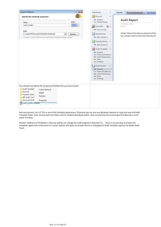 You should now delete the temporary OneNote file you had created.




Not easy process, isn't it? This is one of the OneNote weaknesses. Obviously you can also use Windows Explorer to copy and save the Audit
Template folder, then rename both the folder and the OneNote Notebook within. Rest assured that the remaining of this Manual is much
easier to follow.

Another weakness of OneNotes is that any auditor can change the audit program if they wish so.... There is no easy way to protect the
templates against the enthusiasm of a Junior Auditor who does not realize that he is changing the Audit Template used by the whole Audit
Team.




                                  How To Use Page 42
 