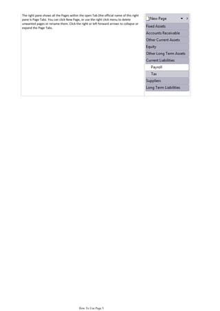 The right pane shows all the Pages within the open Tab (the official name of this right
pane is Page Tabs. You can click New Page, or use the right click menu to delete
unwanted pages or rename them. Click the right or left forward arrows to collapse or
expand the Page Tabs.




                                          How To Use Page 5
 