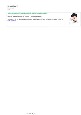 How do I save?
24 January 2012
07:36



There is no Save button!!!! OneNote automatically saves your data automatically!!!!

So you will have to forget about that automatic "Ctrl-S" finger movement.

The problem is that you cannot easily save a OneNote file under a different name. This explains the complex process to
Start a New Audit.




                                         How To Use Page 7
 