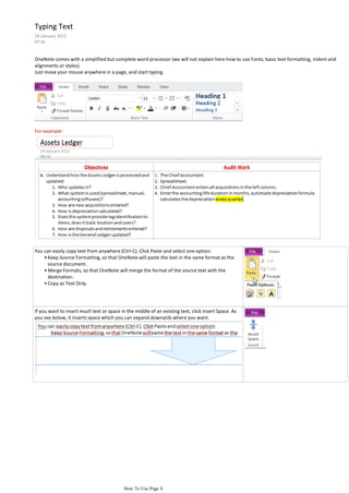 Typing Text
24 January 2012
07:45


OneNote comes with a simplified but complete word processor (we will not explain here how to use Fonts, basic text formatting, indent and
alignments or styles).
Just move your mouse anywhere in a page, and start typing.




For example:




You can easily copy text from anywhere (Ctrl-C). Click Paste and select one option:
    • Keep Source Formatting, so that OneNote will paste the text in the same format as the
      source document.
    • Merge Formats, so that OneNote will merge the format of the source text with the
      destination.
    • Copy as Text Only.




If you want to insert much text or space in the middle of an existing text, click Insert Space. As
you see below, it inserts space which you can expand downards where you want.




                                           How To Use Page 8
 