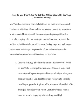 How To Use One Video To Get One Million Views On YouTube
(This Means Money)
YouTube has become a powerful platform for content creators, and
reaching a milestone of one million views on a video is an impressive
achievement. However, with the ever-increasing competition, it’s
crucial to employ effective strategies to stand out and captivate the
audience. In this article, we will explore the key steps and techniques
you can use to leverage the potential of one video and reach the
coveted milestone of one million views on YouTube.
1. Content is King: The foundation of any successful video
on YouTube is compelling content. Choose a topic that
resonates with your target audience and aligns with your
channel’s niche. Conduct thorough research to identify
trending or popular topics and brainstorm ideas that offer
a unique perspective or value. Craft your video with a
clear structure, engaging storytelling, and high
 