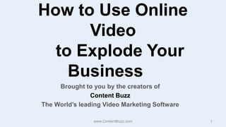 How to Use Online Video    to Explode Your Business Brought to you by the creators of  Content Buzz The World’s leading Video Marketing Software www.ContentBuzz.com 1 