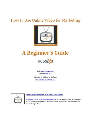 How to Use Online Video for Marketing




      A Beginner’s Guide


                       Web: www.HubSpot.com
                         Follow @HubSpot

                  Subscribe to HubSpot on YouTube:
                    http://youtube.com/HubSpot




        Want to learn more about using video for marketing?

        Download the full Video for Marketing Kit, which includes an on-demand webinar
        full of information about live streaming video, video podcasts and ways to make
        your video “go viral.”
 
