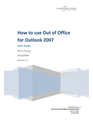 How to use Out of Office
for Outlook 2007
User Guide
Henry Truong

05/10/2009

Version 1.1




                                         Globis4Solutions 1
               How to use Out of Office for Outlook 2007
                                            Henry Truong
                                             05/10/2009
 
