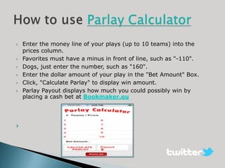    Enter the money line of your plays (up to 10 teams) into the
    prices column.
   Favorites must have a minus in front of line, such as "-110".
   Dogs, just enter the number, such as "160".
   Enter the dollar amount of your play in the "Bet Amount" Box.
   Click, "Calculate Parlay" to display win amount.
   Parlay Payout displays how much you could possibly win by
    placing a cash bet at Bookmaker.eu





 