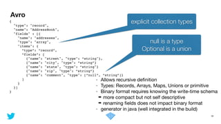 Avro
30
{!
"type": "record", !
"name": "AddressBook",!
"fields" : [{ !
"name": "addresses", !
"type": "array", !
"items": { !
“type”: “record”,!
“fields”: [!
{"name": "street", "type": “string"},!
{"name": "city", "type": “string”}!
{"name": "state", "type": “string"}!
{"name": "zip", "type": “string”}!
{"name": "comment", "type": [“null”, “string”]}!
] !
}!
}]!
}
explicit collection types
- Allows recursive deﬁnition

- Types: Records, Arrays, Maps, Unions or primitive

- Binary format requires knowing the write-time schema

➡ more compact but not self descriptive

➡ renaming ﬁelds does not impact binary format

- generator in java (well integrated in the build)
null is a type
Optional is a union
 