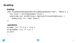 Scalding
36
	 loading:
new FixedPathParquetThrift[AddressBook](“my”, “data”) {!
val city = StringColumn("city")!
override val withFilter: Option[FilterPredicate] = !
Some(city === “San Jose”)!
}!
!
operations:
p.map( (r) => r.a + r.b )!
p.groupBy( (r) => r.c )!
p.join !
…
 