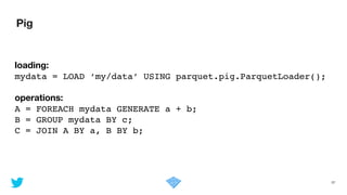 Pig
37
loading:
mydata = LOAD ‘my/data’ USING parquet.pig.ParquetLoader();!
!
operations:
A = FOREACH mydata GENERATE a + b;!
B = GROUP mydata BY c;!
C = JOIN A BY a, B BY b;
 