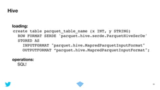 Hive
38
	 loading:
create table parquet_table_name (x INT, y STRING)!
ROW FORMAT SERDE 'parquet.hive.serde.ParquetHiveSerDe'!
STORED AS !
INPUTFORMAT "parquet.hive.MapredParquetInputFormat"!
OUTPUTFORMAT “parquet.hive.MapredParquetInputFormat";!
!
	 operations:

	 	 SQL!
 