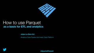 How to use Parquet
as a basis for ETL and analytics
Julien Le Dem @J_
Analytics Data Pipeline tech lead, Data Platform
@ApacheParquet
 