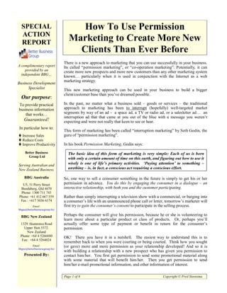 SPECIAL                             How To Use Permission
  ACTION
  REPORT
                                   Marketing to Create More New
                                     Clients Than Ever Before
                                There is a new approach to marketing that you can use successfully in your business.
A complimentary report          Its called “permission marketing”, or “co-operation marketing”. Potentially, it can
    provided by an              create more new prospects and more new customers than any other marketing system
  independent BBG…
                                known… particularly when it is used in conjunction with the Internet as a web
                                marketing strategy.
Business Development
      Specialist                This new marketing approach can be used in your business to build a bigger
                                client/customer base than you’ve dreamed possible.
  Our purpose:
To provide practical            In the past, no matter what a business sold – goods or services – the traditional
business information            approach to marketing has been to interrupt (hopefully) well-targeted market
    that works…                 segments by way of an ad - a space ad, a TV or radio ad, or a salesletter ad… an
                                interruption ad that that came at you out of the blue with a message you weren’t
    Guaranteed!                 expecting and were not really that keen to see or hear.
In particular how to:
                                This form of marketing has been called “interruption marketing” by Seth Godin, the
   Increase Sales               guru of “permission marketing”.
   Reduce Costs
   Improve Productivity         In his book Permission Marketing, Godin says:
     Better Business              The basic idea of this form of marketing is very simple: Each of us is born
       Group Ltd
                                  with only a certain amount of time on this earth, and figuring out how to use it
Serving Australian and            wisely is one of life’s primary activities. ‘Paying attention’ to something –
New Zealand Business.             anything – is, in fact, a conscious act requiring a conscious effort.

    BBG Australia               So, one way to sell a consumer something in the future is simply to get his or her
  U5, 51 Perry Street           permission in advance. You do this by engaging the consumer in a dialogue – an
 Bundaberg, Qld 4670            interactive relationship, with both you and the customer participating.
 Phone: 1300 711 743
Phone: +61 412 667 559          Rather than simply interrupting a television show with a commercial, or barging into
 Fax : +617 3036 6174           a consumer’s life with an unannounced phone call or letter, tomorrow’s marketer will
          Email:                first try to gain the consumer’s consent to participate in the selling process.
bbgau@betterbusinessgroup.biz

  BBG New Zealand               Perhaps the consumer will give his permission, because he or she is volunteering to
                                learn more about a particular product or class of products. Or, perhaps you’ll
 1329 Akatarawa Road            actually offer some type of payment or benefit in return for the consumer’s
   Upper Hutt 5372.             permission.
     New Zealand
 Phone: +64 4 5266880           OK! There you have it in a nutshell. The easiest way to understand this is to
  Fax: +64 4 5264024
                                remember back to when you were courting or being courted. Think how you sought
          Email:                (or gave) more and more permission as your relationship developed! And so it is
bbgnz@betterbusinessgroup.biz
                                with building a relationship with a new prospect who has given you permission to
    Presented By:               contact him/her. You first get permission to send some promotional material along
                                with some material that will benefit him/her. Then you get permission to send
                                him/her e-mail promotional information, and other information of interest.

                                Page 1 of 6                                               Copyright © Fred Steensma
 