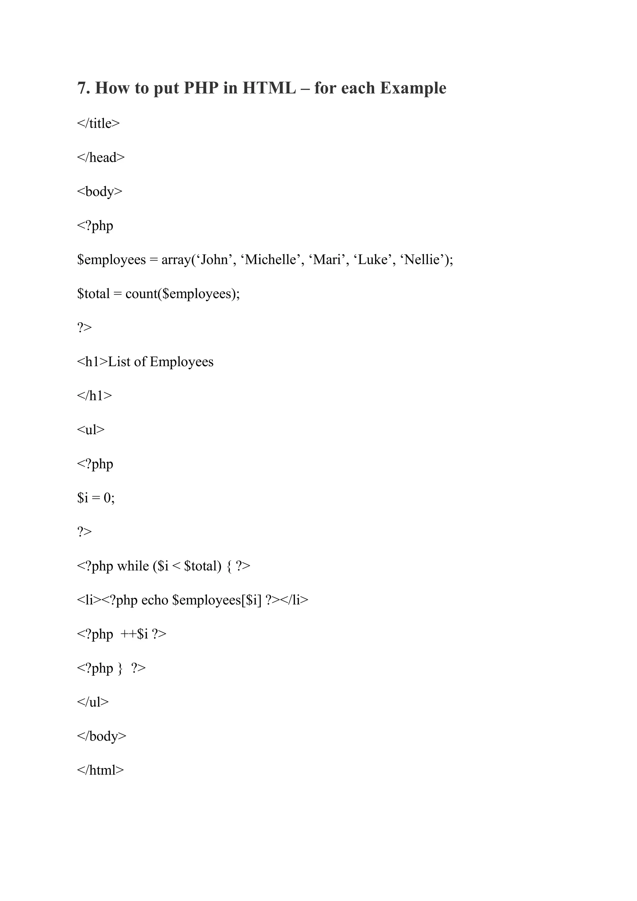 7. How to put PHP in HTML – for each Example </title> </head> <body> <?php $employees = array(‘John’, ‘Michelle’, ‘Mari’, ‘Luke’, ‘Nellie’); $total = count($employees); ?> <h1>List of Employees </h1> <ul> <?php $i = 0; ?> <?php while ($i < $total) { ?> <li><?php echo $employees[$i] ?></li> <?php ++$i ?> <?php } ?> </ul> </body> </html> 