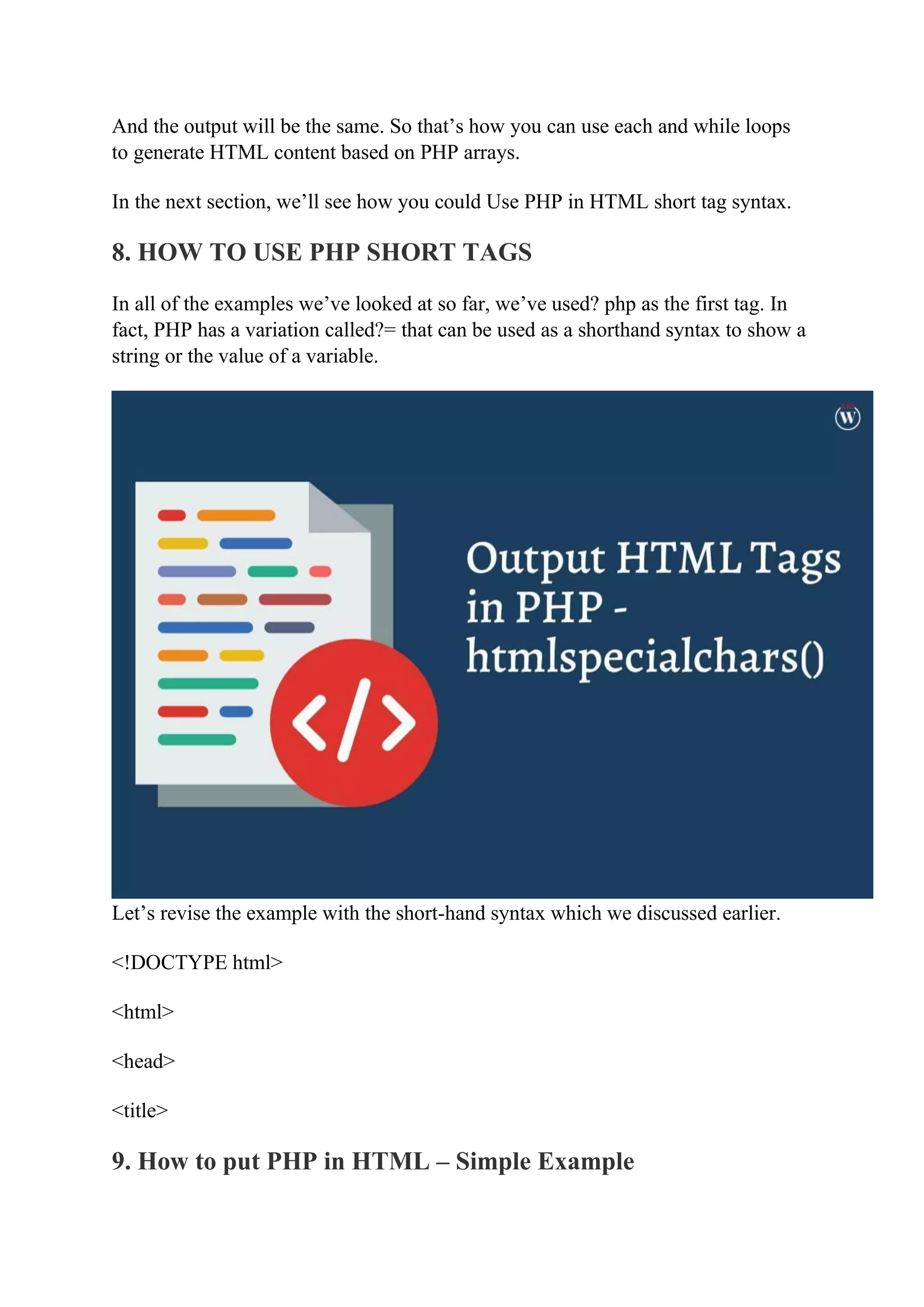 And the output will be the same. So that’s how you can use each and while loops to generate HTML content based on PHP arrays. In the next section, we’ll see how you could Use PHP in HTML short tag syntax. 8. HOW TO USE PHP SHORT TAGS In all of the examples we’ve looked at so far, we’ve used? php as the first tag. In fact, PHP has a variation called?= that can be used as a shorthand syntax to show a string or the value of a variable. Let’s revise the example with the short-hand syntax which we discussed earlier. <!DOCTYPE html> <html> <head> <title> 9. How to put PHP in HTML – Simple Example 