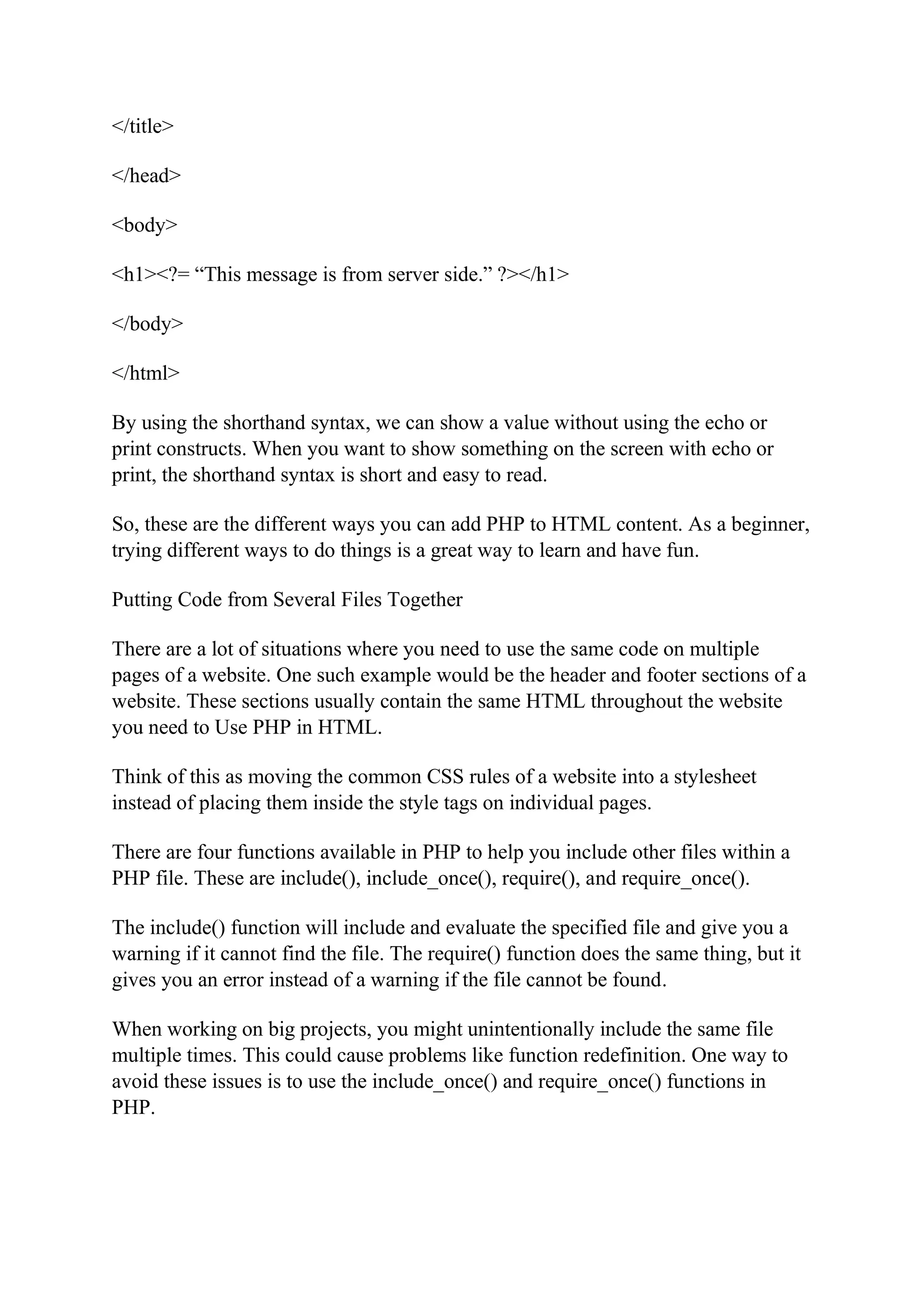 </title> </head> <body> <h1><?= “This message is from server side.” ?></h1> </body> </html> By using the shorthand syntax, we can show a value without using the echo or print constructs. When you want to show something on the screen with echo or print, the shorthand syntax is short and easy to read. So, these are the different ways you can add PHP to HTML content. As a beginner, trying different ways to do things is a great way to learn and have fun. Putting Code from Several Files Together There are a lot of situations where you need to use the same code on multiple pages of a website. One such example would be the header and footer sections of a website. These sections usually contain the same HTML throughout the website you need to Use PHP in HTML. Think of this as moving the common CSS rules of a website into a stylesheet instead of placing them inside the style tags on individual pages. There are four functions available in PHP to help you include other files within a PHP file. These are include(), include_once(), require(), and require_once(). The include() function will include and evaluate the specified file and give you a warning if it cannot find the file. The require() function does the same thing, but it gives you an error instead of a warning if the file cannot be found. When working on big projects, you might unintentionally include the same file multiple times. This could cause problems like function redefinition. One way to avoid these issues is to use the include_once() and require_once() functions in PHP. 