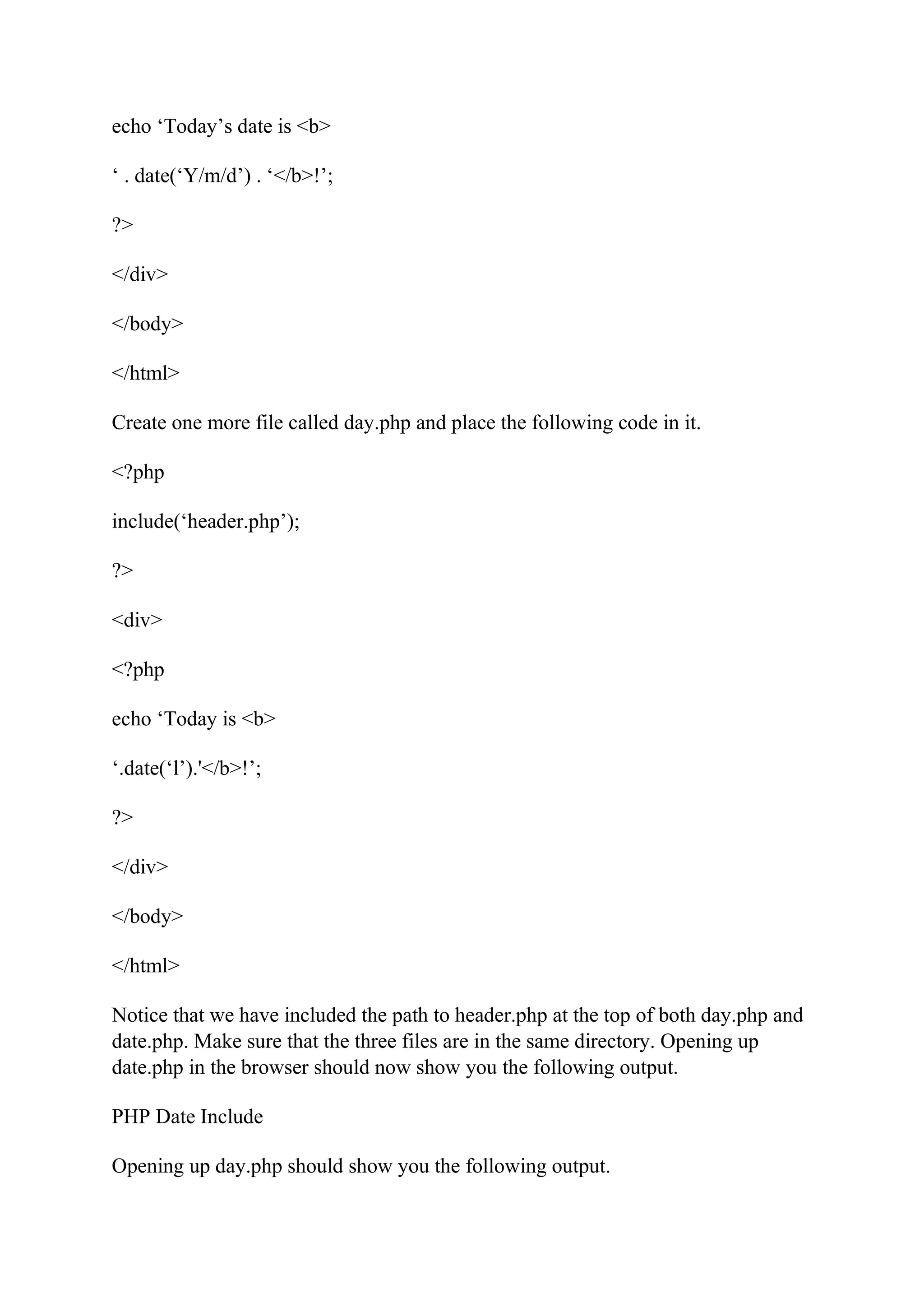 echo ‘Today’s date is <b> ‘ . date(‘Y/m/d’) . ‘</b>!’; ?> </div> </body> </html> Create one more file called day.php and place the following code in it. <?php include(‘header.php’); ?> <div> <?php echo ‘Today is <b> ‘.date(‘l’).'</b>!’; ?> </div> </body> </html> Notice that we have included the path to header.php at the top of both day.php and date.php. Make sure that the three files are in the same directory. Opening up date.php in the browser should now show you the following output. PHP Date Include Opening up day.php should show you the following output. 