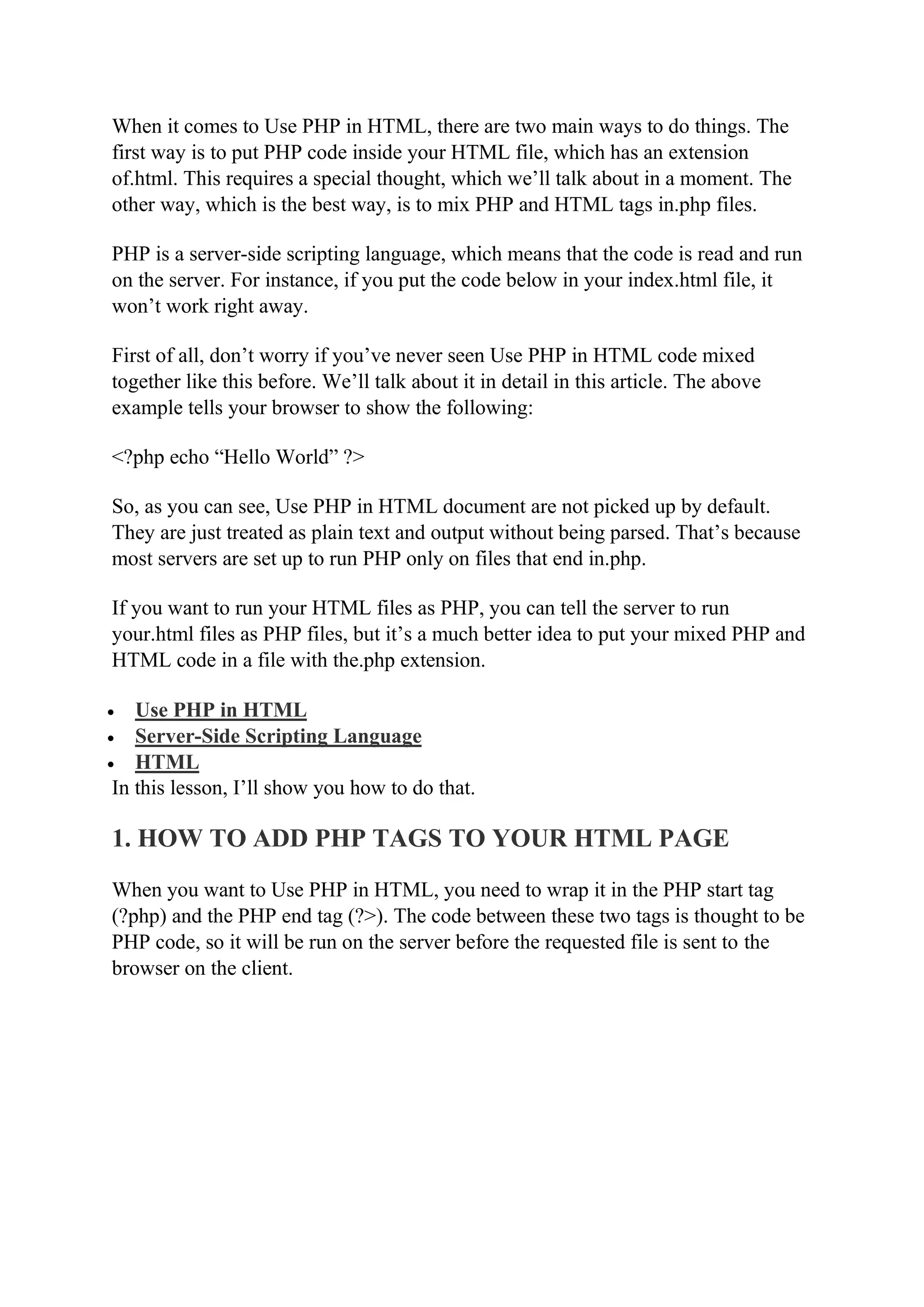 When it comes to Use PHP in HTML, there are two main ways to do things. The first way is to put PHP code inside your HTML file, which has an extension of.html. This requires a special thought, which we’ll talk about in a moment. The other way, which is the best way, is to mix PHP and HTML tags in.php files. PHP is a server-side scripting language, which means that the code is read and run on the server. For instance, if you put the code below in your index.html file, it won’t work right away. First of all, don’t worry if you’ve never seen Use PHP in HTML code mixed together like this before. We’ll talk about it in detail in this article. The above example tells your browser to show the following: <?php echo “Hello World” ?> So, as you can see, Use PHP in HTML document are not picked up by default. They are just treated as plain text and output without being parsed. That’s because most servers are set up to run PHP only on files that end in.php. If you want to run your HTML files as PHP, you can tell the server to run your.html files as PHP files, but it’s a much better idea to put your mixed PHP and HTML code in a file with the.php extension.  Use PHP in HTML  Server-Side Scripting Language  HTML In this lesson, I’ll show you how to do that. 1. HOW TO ADD PHP TAGS TO YOUR HTML PAGE When you want to Use PHP in HTML, you need to wrap it in the PHP start tag (?php) and the PHP end tag (?>). The code between these two tags is thought to be PHP code, so it will be run on the server before the requested file is sent to the browser on the client. 