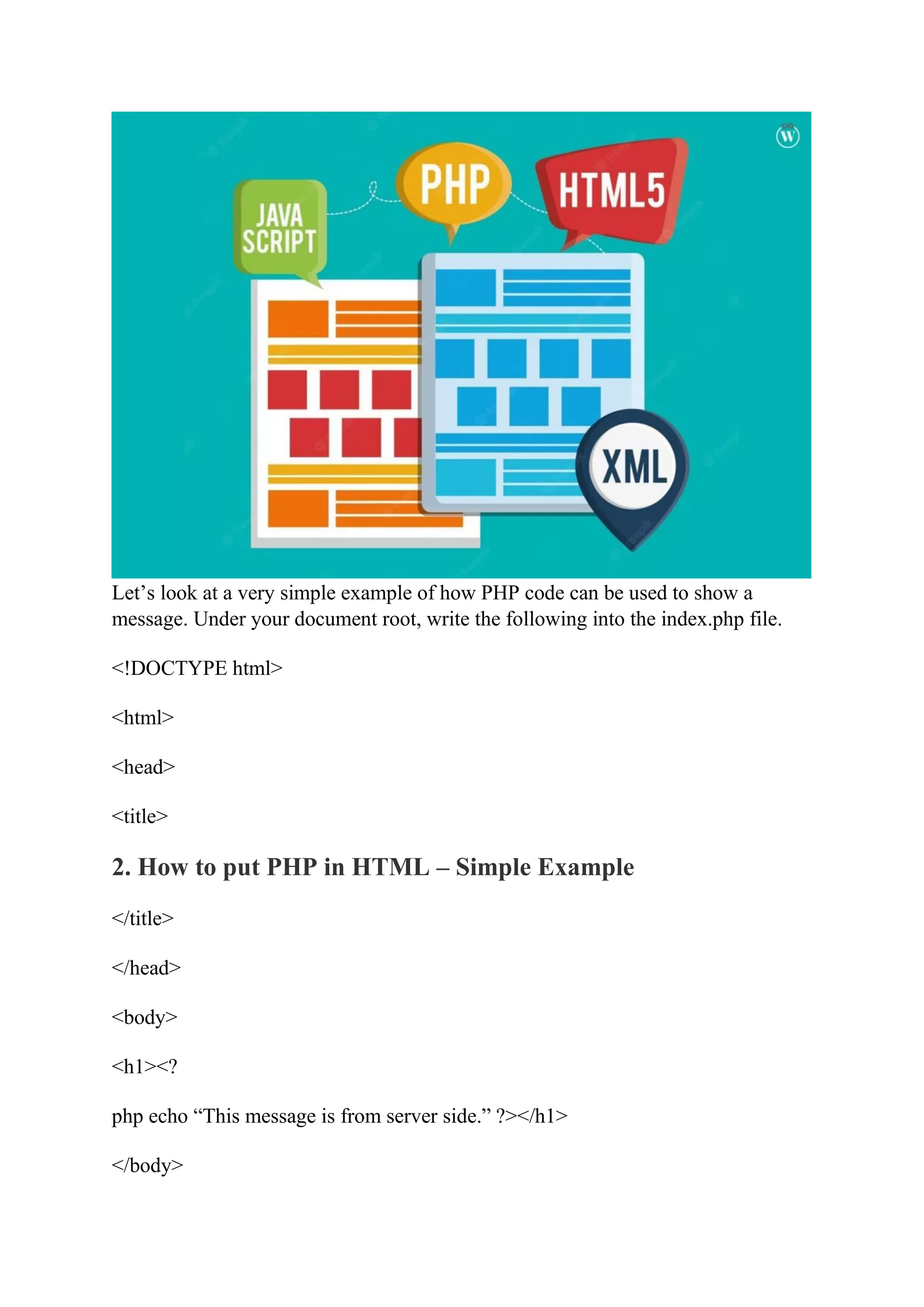 Let’s look at a very simple example of how PHP code can be used to show a message. Under your document root, write the following into the index.php file. <!DOCTYPE html> <html> <head> <title> 2. How to put PHP in HTML – Simple Example </title> </head> <body> <h1><? php echo “This message is from server side.” ?></h1> </body> 