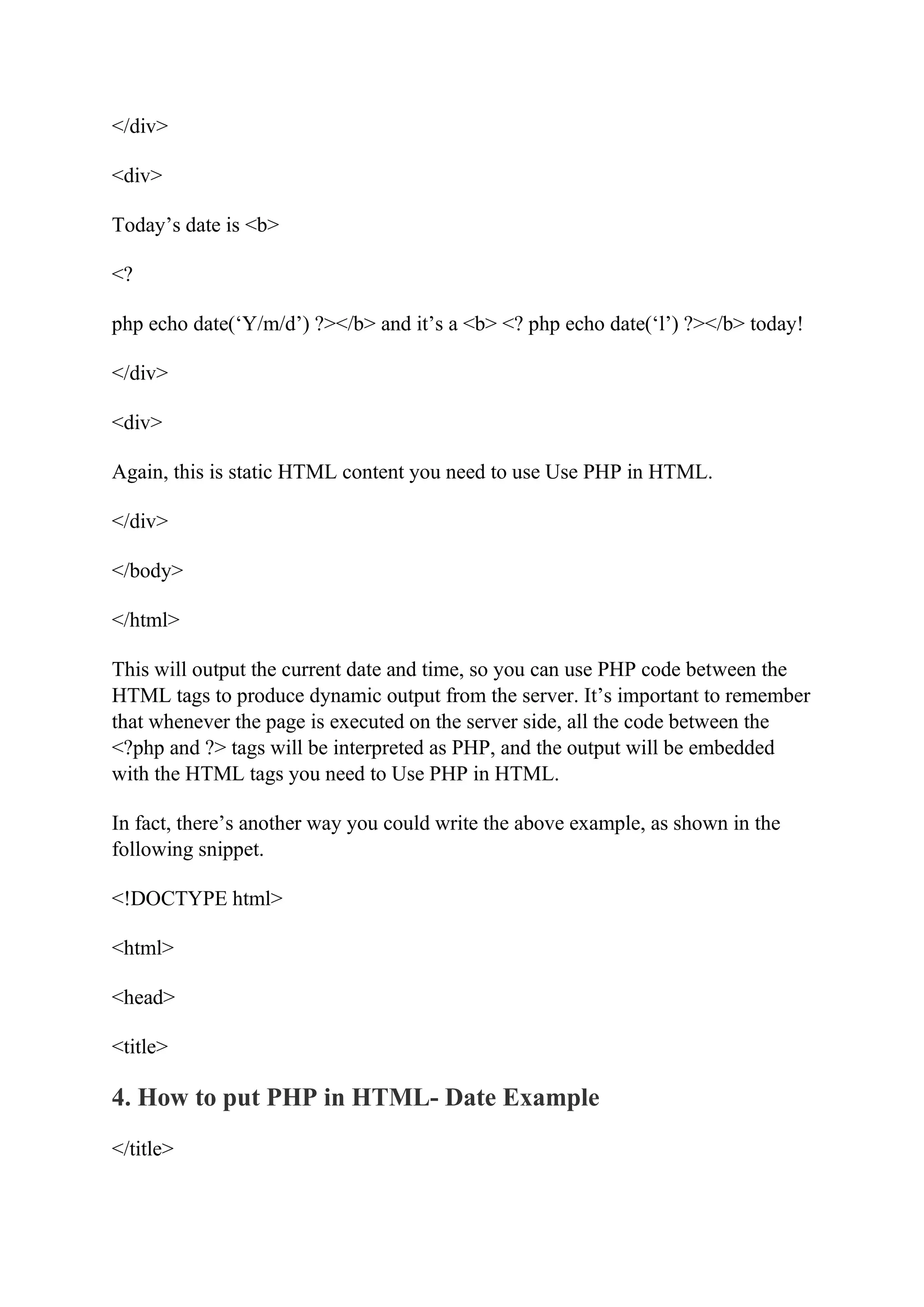 </div> <div> Today’s date is <b> <? php echo date(‘Y/m/d’) ?></b> and it’s a <b> <? php echo date(‘l’) ?></b> today! </div> <div> Again, this is static HTML content you need to use Use PHP in HTML. </div> </body> </html> This will output the current date and time, so you can use PHP code between the HTML tags to produce dynamic output from the server. It’s important to remember that whenever the page is executed on the server side, all the code between the <?php and ?> tags will be interpreted as PHP, and the output will be embedded with the HTML tags you need to Use PHP in HTML. In fact, there’s another way you could write the above example, as shown in the following snippet. <!DOCTYPE html> <html> <head> <title> 4. How to put PHP in HTML- Date Example </title> 