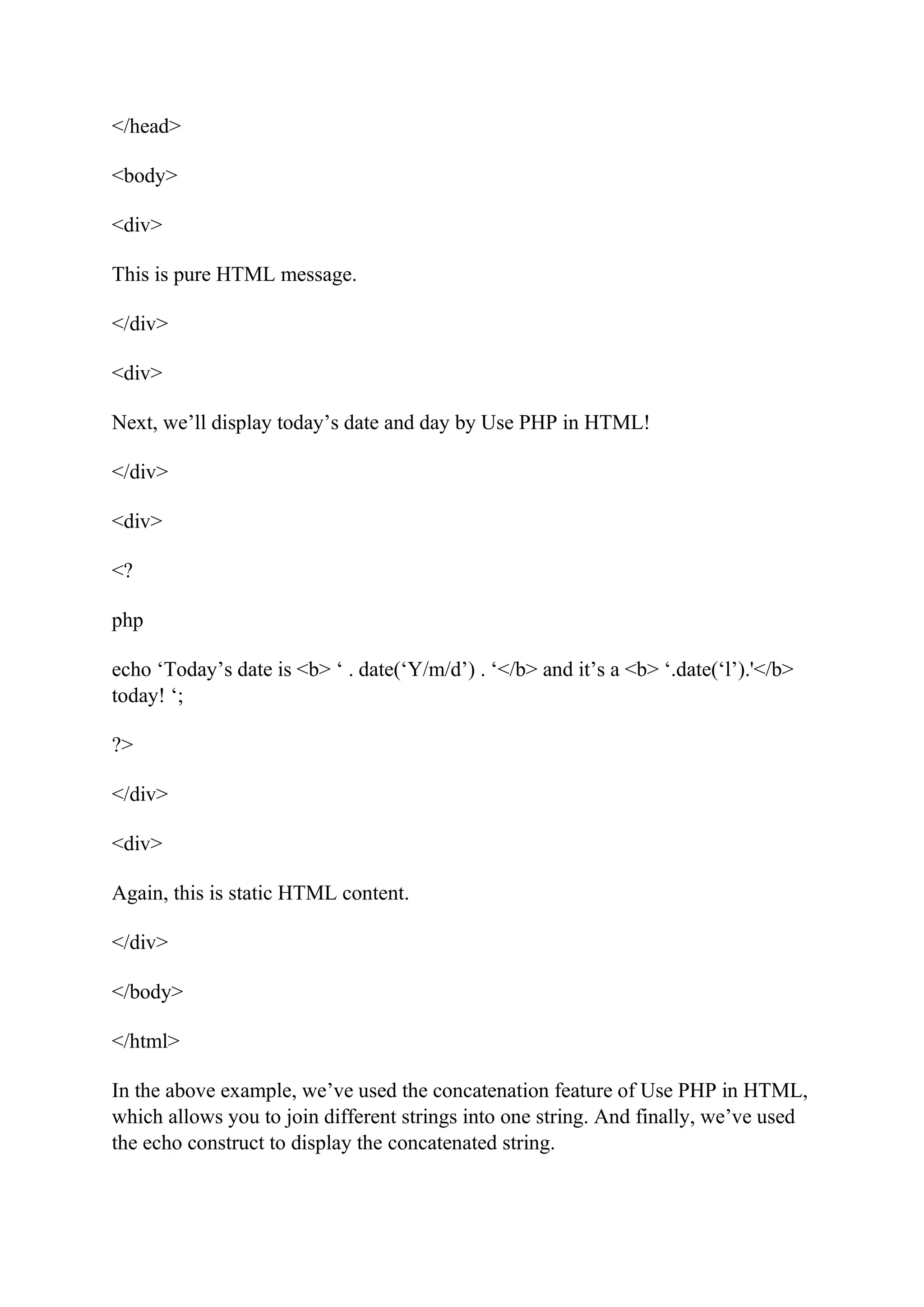 </head> <body> <div> This is pure HTML message. </div> <div> Next, we’ll display today’s date and day by Use PHP in HTML! </div> <div> <? php echo ‘Today’s date is <b> ‘ . date(‘Y/m/d’) . ‘</b> and it’s a <b> ‘.date(‘l’).'</b> today! ‘; ?> </div> <div> Again, this is static HTML content. </div> </body> </html> In the above example, we’ve used the concatenation feature of Use PHP in HTML, which allows you to join different strings into one string. And finally, we’ve used the echo construct to display the concatenated string. 
