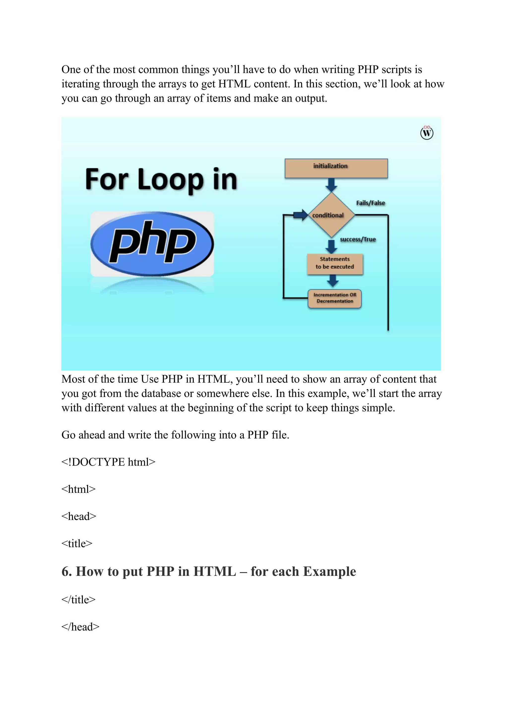 One of the most common things you’ll have to do when writing PHP scripts is iterating through the arrays to get HTML content. In this section, we’ll look at how you can go through an array of items and make an output. Most of the time Use PHP in HTML, you’ll need to show an array of content that you got from the database or somewhere else. In this example, we’ll start the array with different values at the beginning of the script to keep things simple. Go ahead and write the following into a PHP file. <!DOCTYPE html> <html> <head> <title> 6. How to put PHP in HTML – for each Example </title> </head> 