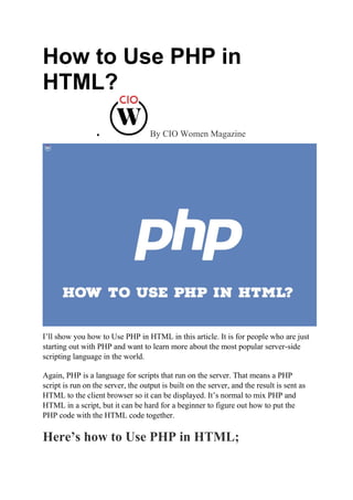 How to Use PHP in
HTML?
 By CIO Women Magazine
I’ll show you how to Use PHP in HTML in this article. It is for people who are just
starting out with PHP and want to learn more about the most popular server-side
scripting language in the world.
Again, PHP is a language for scripts that run on the server. That means a PHP
script is run on the server, the output is built on the server, and the result is sent as
HTML to the client browser so it can be displayed. It’s normal to mix PHP and
HTML in a script, but it can be hard for a beginner to figure out how to put the
PHP code with the HTML code together.
Here’s how to Use PHP in HTML;
 