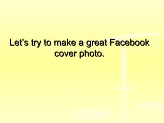 Let’s try to make a great FacebookLet’s try to make a great Facebook
cover photo.cover photo.
 