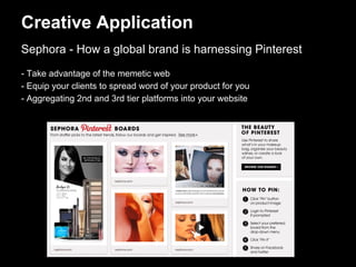 Creative Application
Sephora - How a global brand is harnessing Pinterest
- Take advantage of the memetic web
- Equip your clients to spread word of your product for you
- Aggregating 2nd and 3rd tier platforms into your website
 