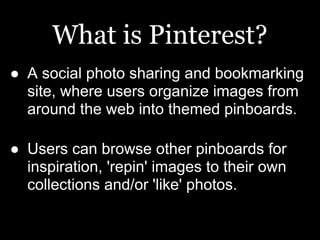 What is Pinterest?
● A social photo sharing and bookmarking
  site, where users organize images from
  around the web into themed pinboards.

● Users can browse other pinboards for
  inspiration, 'repin' images to their own
  collections and/or 'like' photos.
 