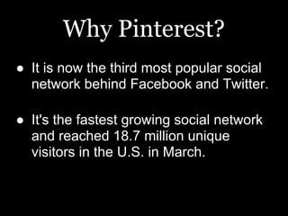 Why Pinterest?
● It is now the third most popular social
  network behind Facebook and Twitter.

● It's the fastest growing social network
  and reached 18.7 million unique
  visitors in the U.S. in March.
 