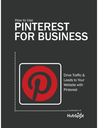 1                HOW TO USE PINTEREST FOR BUSINESS




         How to Use

         PINTEREST
         FOR BUSINESS


                                                  'ULYH 7UDIÀF
                                                  Leads to Your
                                                  Website with
                                                  Pinterest




                                                          $ SXEOLFDWLRQ RI

Share This Ebook!



WWW.HUBSPOT.COM
 