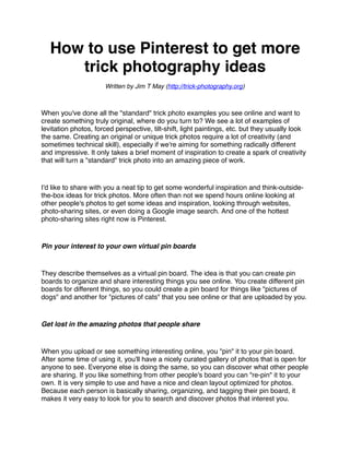 How to use Pinterest to get more
      trick photography ideas
                      Written by Jim T May (http://trick-photography.org)



When you've done all the "standard" trick photo examples you see online and want to
create something truly original, where do you turn to? We see a lot of examples of
levitation photos, forced perspective, tilt-shift, light paintings, etc. but they usually look
the same. Creating an original or unique trick photos require a lot of creativity (and
sometimes technical skill), especially if we're aiming for something radically different
and impressive. It only takes a brief moment of inspiration to create a spark of creativity
that will turn a "standard" trick photo into an amazing piece of work.


I'd like to share with you a neat tip to get some wonderful inspiration and think-outside-
the-box ideas for trick photos. More often than not we spend hours online looking at
other people's photos to get some ideas and inspiration, looking through websites,
photo-sharing sites, or even doing a Google image search. And one of the hottest
photo-sharing sites right now is Pinterest.


Pin your interest to your own virtual pin boards


They describe themselves as a virtual pin board. The idea is that you can create pin
boards to organize and share interesting things you see online. You create different pin
boards for different things, so you could create a pin board for things like "pictures of
dogs" and another for "pictures of cats" that you see online or that are uploaded by you.


Get lost in the amazing photos that people share


When you upload or see something interesting online, you "pin" it to your pin board.
After some time of using it, you'll have a nicely curated gallery of photos that is open for
anyone to see. Everyone else is doing the same, so you can discover what other people
are sharing. If you like something from other people's board you can "re-pin" it to your
own. It is very simple to use and have a nice and clean layout optimized for photos.
Because each person is basically sharing, organizing, and tagging their pin board, it
makes it very easy to look for you to search and discover photos that interest you.
 
