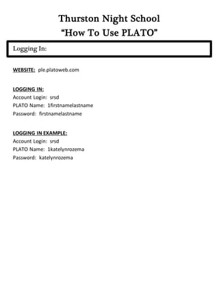 Thurston Night School
“How To Use PLATO”
Logging In:
WEBSITE: ple.platoweb.com
LOGGING IN:
Account Login: srsd
PLATO Name: 1firstnamelastname
Password: firstnamelastname
LOGGING IN EXAMPLE:
Account Login: srsd
PLATO Name: 1katelynrozema
Password: katelynrozema
 