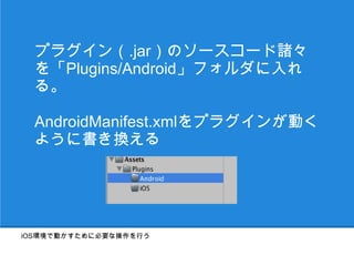 プラグイン（.jar）のソースコード諸々
  を「Plugins/Android」フォルダに入れ
  る。

  AndroidManifest.xmlをプラグインが動く
  ように書き換える




iOS環境で動かすために必要な操作を行う
 
