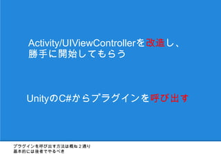 Activity/UIViewControllerを改造し、
   勝手に開始してもらう



   UnityのC#からプラグインを呼び出す



プラグインを呼び出す方法は概ね２通り
基本的には後者でやるべき
 