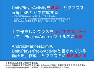 UnityPlayerActivityを継承したクラスを
    eclipseあたりで作成する
    （ビルドにはclasses.jarをビルドパスに含める、
    　Unityフォルダ下のPlaybackEngines/AndroidPlayer/binにある
    　またAndroidの機能を使うなら、それもインポートする）




    上で作成したクラスをjarにエクスポート
    して、Plugins/Androidフォルダに配置

    AndroidManifest.xmlの
    UnityPlayerProxyActivityと書かれている
    箇所を、作成したクラス名に書き換える
前者のActivityを改造して実行する方法。
Activityを改造して実行するプラグインは、他のActivityを改造して実行するプラグインと競合する
UnityPlayerNativeActivityのほうが早いが、古いAndroidでは動作しないらしい
 