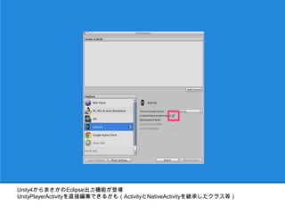 Unity4からまさかのEclipse出力機能が登場
UnityPlayerActivityを直接編集できるかも（ActivityとNativeActivityを継承したクラス等）
 