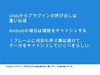 Unityからプラグインの呼び出しは
 重い処理

 Androidの場合は関数をキャッシュする

 １フレームに何回も呼ぶ事は避けて、
 データをキャッシュしていくべきらしい



Unityからプラグインを呼び出す処理は基本的に重いので、乱発は避けるべき
 