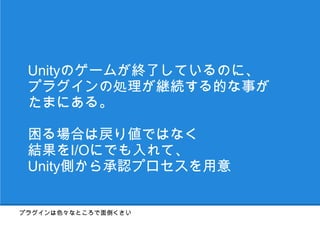Unityのゲームが終了しているのに、
 プラグインの処理が継続する的な事が
 たまにある。

 困る場合は戻り値ではなく
 結果をI/Oにでも入れて、
 Unity側から承認プロセスを用意


プラグインは色々なところで面倒くさい
 