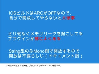 iOSビルドはARCがOFFなので、
 自分で開放してやらないと大惨事


 さり気なくメモリリークを起こしてる
 プラグインが稀によくある

 String型のみMono側で開放するので
 開放は不要らしい（ドキュメント談）
メモリの開放も自己責任。プロファイラーでよくよく確認する。
 