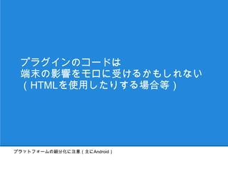 プラグインのコードは
 端末の影響をモロに受けるかもしれない
 （HTMLを使用したりする場合等）




プラットフォームの細分化に注意（主にAndroid）
 