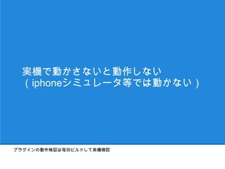 実機で動かさないと動作しない
 （iphoneシミュレータ等では動かない）




プラグインの動作検証は毎回ビルドして実機確認
 