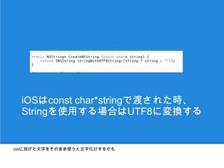iOSはconst char*stringで渡された時、
  Stringを使用する場合はUTF8に変換する


iosに投げた文字をそのまま使うと文字化けするかも
 