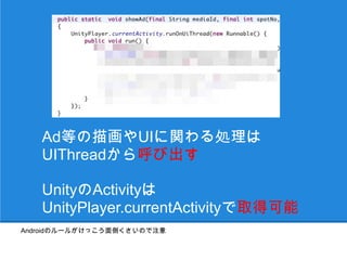 Ad等の描画やUIに関わる処理は
   UIThreadから呼び出す

   UnityのActivityは
   UnityPlayer.currentActivityで取得可能
Androidのルールがけっこう面倒くさいので注意
 