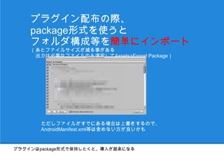 プラグイン配布の際、
    package形式を使うと
    フォルダ構成等を簡単にインポート
    （あとファイルサイズが減る事がある
    　出力は必要なファイルのみ選択してAssets>Export Package）




       ただしファイルがすでにある場合は上書きするので、
       AndroidManifest.xml等は含めない方が良いかも


プラグインはpackage形式で保持しとくと、導入が超楽になる
 