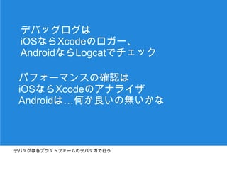 デバッグログは
 iOSならXcodeのロガー、
 AndroidならLogcatでチェック

 パフォーマンスの確認は
 iOSならXcodeのアナライザ
 Androidは…まあ頑張ろう



デバッグは各プラットフォームのデバッガで行う
 