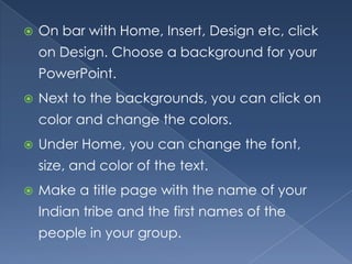   On bar with Home, Insert, Design etc, click
    on Design. Choose a background for your
    PowerPoint.
   Next to the backgrounds, you can click on
    color and change the colors.
   Under Home, you can change the font,
    size, and color of the text.
   Make a title page with the name of your
    Indian tribe and the first names of the
    people in your group.
 
