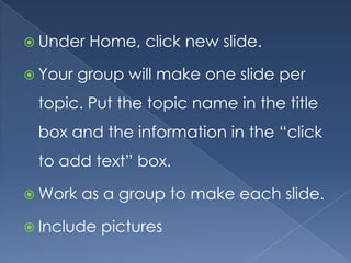  Under   Home, click new slide.

 Your   group will make one slide per
 topic. Put the topic name in the title
 box and the information in the “click
 to add text” box.

 Work   as a group to make each slide.

 Include   pictures
 